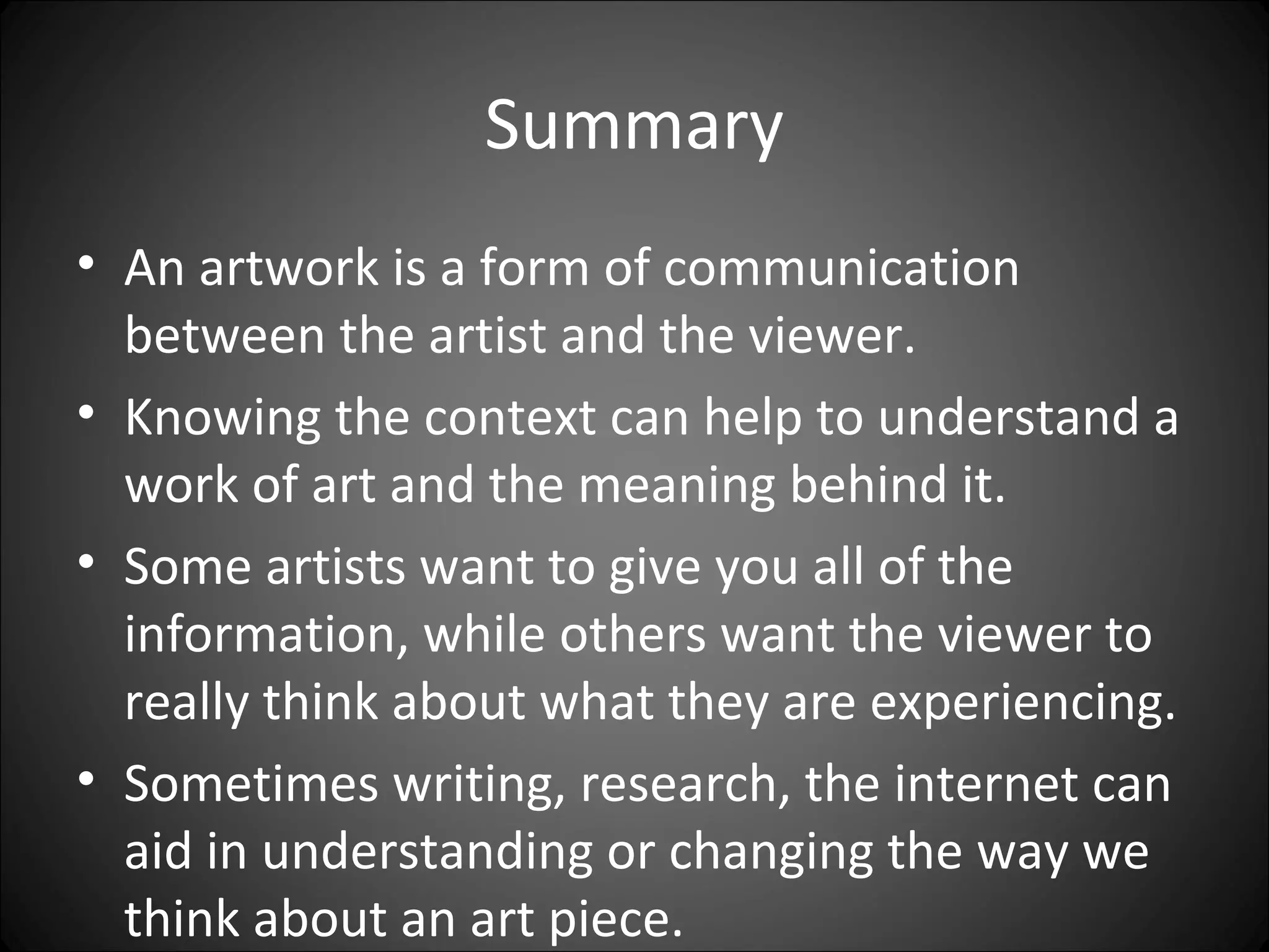 Summary
• An artwork is a form of communication
between the artist and the viewer.
• Knowing the context can help to understand a
work of art and the meaning behind it.
• Some artists want to give you all of the
information, while others want the viewer to
really think about what they are experiencing.
• Sometimes writing, research, the internet can
aid in understanding or changing the way we
think about an art piece.
 