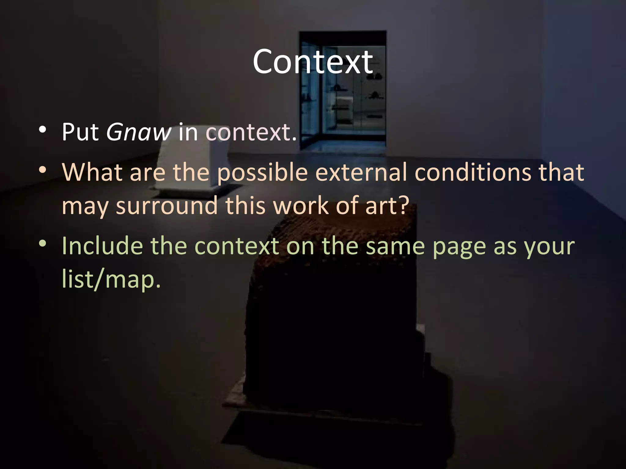 Context
• Put Gnaw in context.
• What are the possible external conditions that
may surround this work of art?
• Include the context on the same page as your
list/map.
 