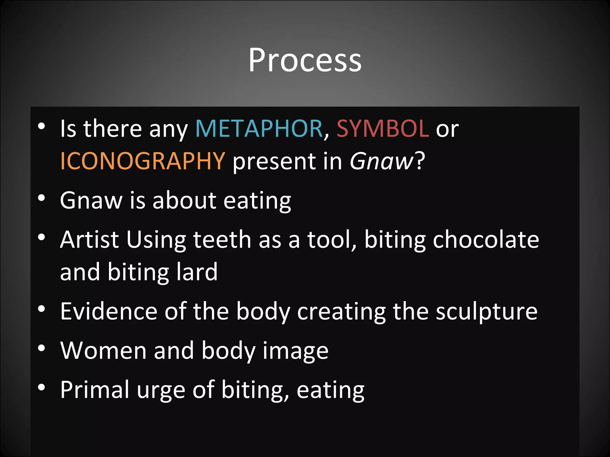 Process
• Is there any METAPHOR, SYMBOL or
ICONOGRAPHY present in Gnaw?
• Gnaw is about eating
• Artist Using teeth as a tool, biting chocolate
and biting lard
• Evidence of the body creating the sculpture
• Women and body image
• Primal urge of biting, eating
 