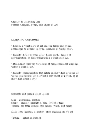 Chapter 4: Describing Art
Formal Analysis, Types, and Styles of Art
LEARNING OUTCOMES
• Employ a vocabulary of art specific terms and critical
approaches to conduct a formal analysis of works of art.
• Identify different types of art based on the degree of
representation or nonrepresentation a work displays.
• Distinguish between variations of representational qualities
within a work of art.
• Identify characteristics that relate an individual or group of
works to a cultural style, stylistic movement or period, or an
individual artist’s style.
Elements and Principles of Design
Line – expressive, implied
Shape – organic, geometric, hard- or soft-edged
Volume has three dimensions: length, width, and height
Mass is the quantity of matter, often meaning its weight
Texture – actual or implied
 