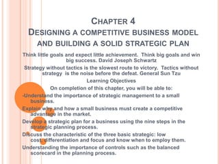 CHAPTER 4
  DESIGNING A COMPETITIVE BUSINESS MODEL
      AND BUILDING A SOLID STRATEGIC PLAN
Think little goals and expect little achievement. Think big goals and win
                    big success. David Joseph Schwartz
 Strategy without tactics is the slowest route to victory. Tactics without
         strategy is the noise before the defeat. General Sun Tzu
                            Learning Objectives
             On completion of this chapter, you will be able to:
-Understand the importance of strategic management to a small
    business.
Explain why and how a small business must create a competitive
    advantage in the market.
Develop a strategic plan for a business using the nine steps in the
    strategic planning process.
Discuss the characteristic of the three basic strategic: low
    cost, differentiation and focus and know when to employ them.
Understanding the importance of controls such as the balanced
    scorecard in the planning process.
 