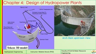 Hydropower Engineering Instructor: Mekete Dessie (PhD)
Faculty of Civil & Water Resource
Engineering
Chapter 4: Design of Hydropower Plants
Tekeze 3D model
Arch Dam upstream view
 