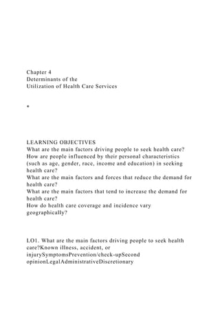 Chapter 4
Determinants of the
Utilization of Health Care Services
*
LEARNING OBJECTIVES
What are the main factors driving people to seek health care?
How are people influenced by their personal characteristics
(such as age, gender, race, income and education) in seeking
health care?
What are the main factors and forces that reduce the demand for
health care?
What are the main factors that tend to increase the demand for
health care?
How do health care coverage and incidence vary
geographically?
LO1. What are the main factors driving people to seek health
care?Known illness, accident, or
injurySymptomsPrevention/check-upSecond
opinionLegalAdministrativeDiscretionary
 