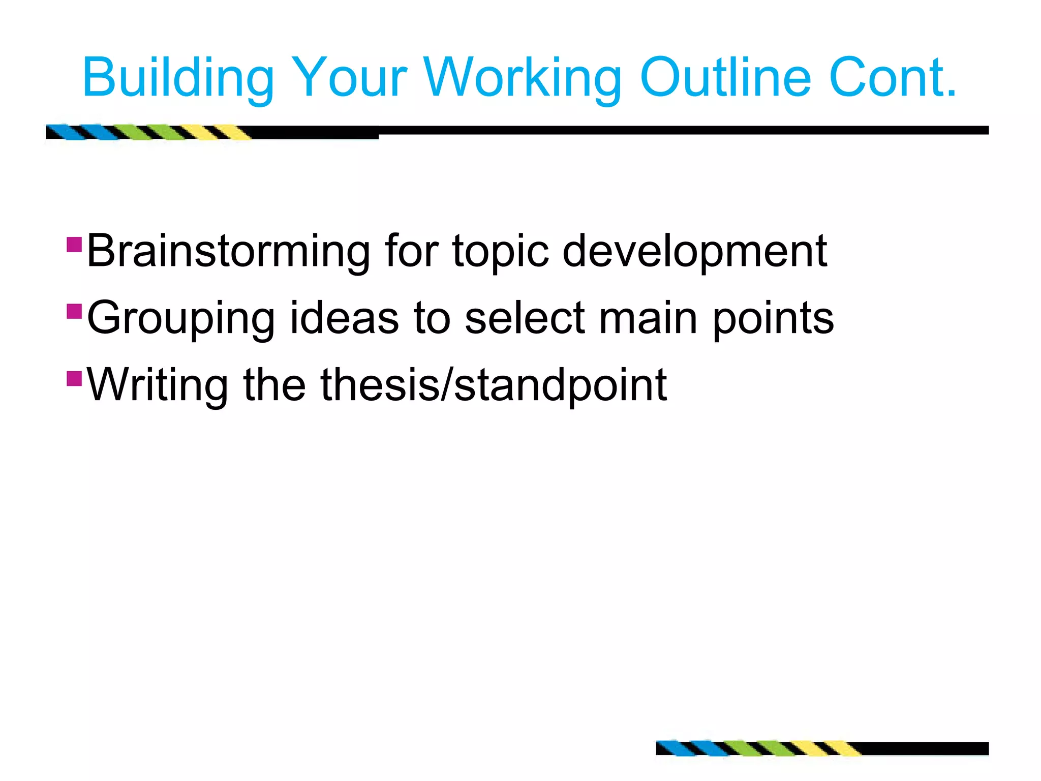 Building Your Working Outline Cont.


Brainstorming for topic development
Grouping ideas to select main points
Writing the thesis/standpoint
 