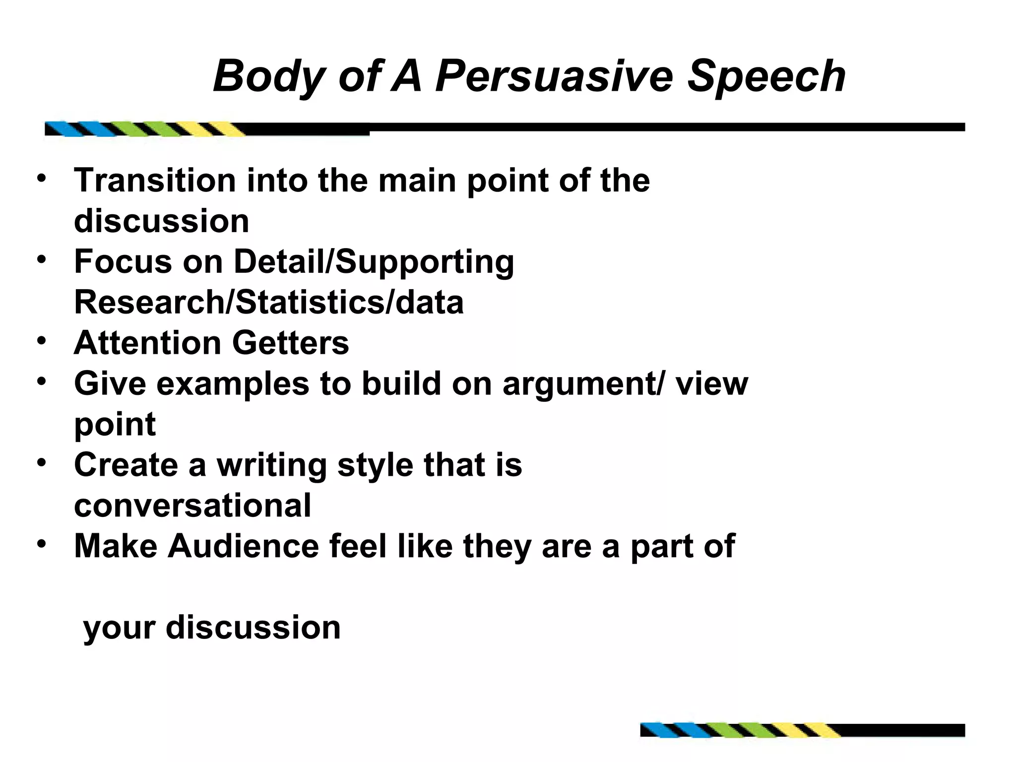 Body of A Persuasive Speech

• Transition into the main point of the
  discussion
• Focus on Detail/Supporting
  Research/Statistics/data
• Attention Getters
• Give examples to build on argument/ view
  point
• Create a writing style that is
  conversational
• Make Audience feel like they are a part of

  your discussion
 