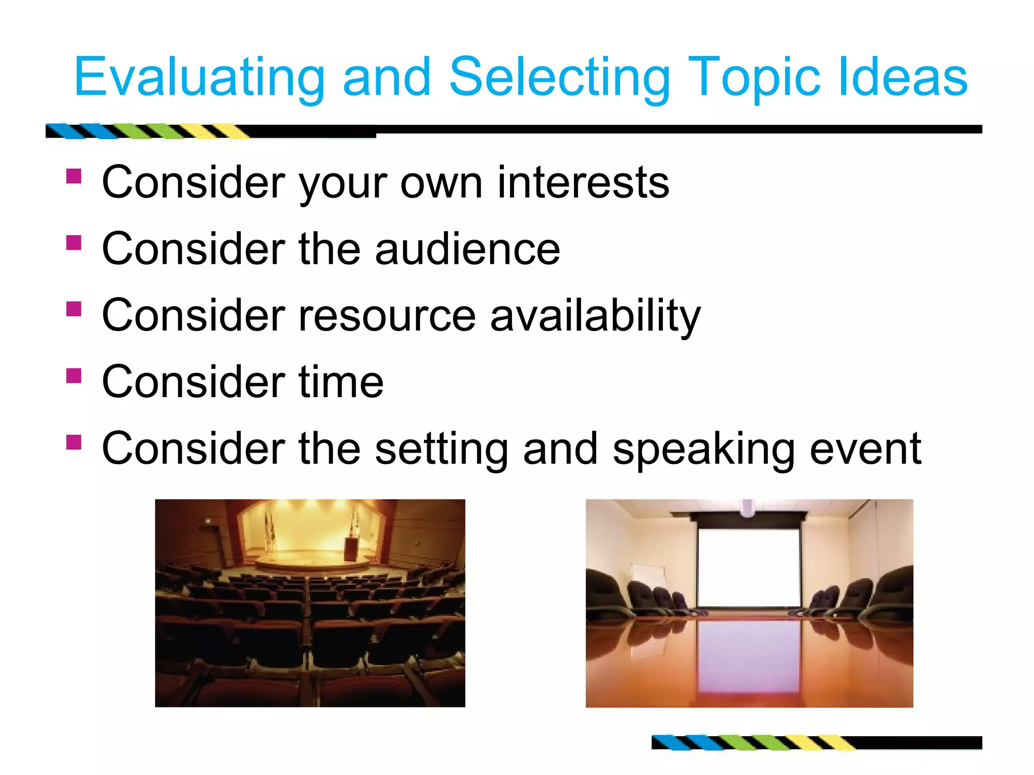 Evaluating and Selecting Topic Ideas
   Consider your own interests
   Consider the audience
   Consider resource availability
   Consider time
   Consider the setting and speaking event
 