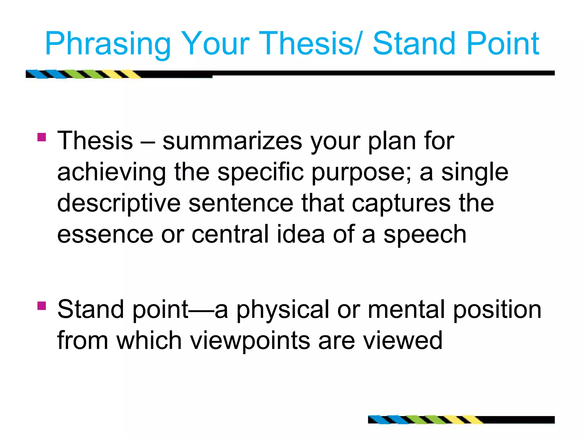 Phrasing Your Thesis/ Stand Point

 Thesis – summarizes your plan for
 achieving the specific purpose; a single
 descriptive sentence that captures the
 essence or central idea of a speech

 Stand point—a physical or mental position
 from which viewpoints are viewed
 