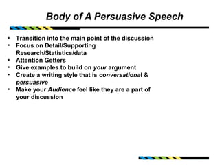 Body of A Persuasive Speech

• Transition into the main point of the discussion
• Focus on Detail/Supporting
  Research/Statistics/data
• Attention Getters
• Give examples to build on your argument
• Create a writing style that is conversational &
  persuasive
• Make your Audience feel like they are a part of
  your discussion
 