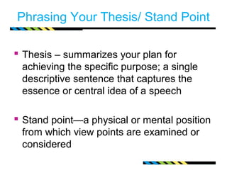 Phrasing Your Thesis/ Stand Point

 Thesis – summarizes your plan for
 achieving the specific purpose; a single
 descriptive sentence that captures the
 essence or central idea of a speech

 Stand point—a physical or mental position
 from which view points are examined or
 considered
 