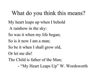 What do you think this means?
My heart leaps up when I behold
A rainbow in the sky:
So was it when my life began;
So is it now I am a man;
So be it when I shall grow old,
Or let me die!
The Child is father of the Man;
- “My Heart Leaps Up” W. Wordsworth
 