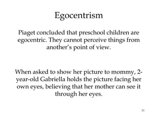 31
Egocentrism
Piaget concluded that preschool children are
egocentric. They cannot perceive things from
another’s point of view.
When asked to show her picture to mommy, 2-
year-old Gabriella holds the picture facing her
own eyes, believing that her mother can see it
through her eyes.
 