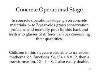 33
Concrete Operational Stage
In concrete operational stage, given concrete
materials, 6- to 7-year-olds grasp conservation
problems and mentally pour liquids back and
forth into glasses of different shapes conserving
their quantities.
Children in this stage are also able to transform
mathematical functions. So, if 4 + 8 = 12, then a
transformation, 12 – 4 = 8, is also easily doable.
 