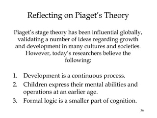 36
Reflecting on Piaget’s Theory
Piaget’s stage theory has been influential globally,
validating a number of ideas regarding growth
and development in many cultures and societies.
However, today’s researchers believe the
following:
1. Development is a continuous process.
2. Children express their mental abilities and
operations at an earlier age.
3. Formal logic is a smaller part of cognition.
 