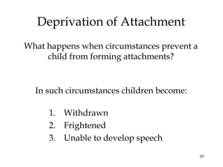 45
Deprivation of Attachment
What happens when circumstances prevent a
child from forming attachments?
In such circumstances children become:
1. Withdrawn
2. Frightened
3. Unable to develop speech
 