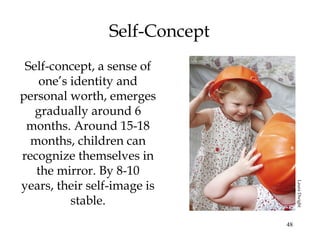 48
Self-Concept
Self-concept, a sense of
one’s identity and
personal worth, emerges
gradually around 6
months. Around 15-18
months, children can
recognize themselves in
the mirror. By 8-10
years, their self-image is
stable.
LauraDwight
 