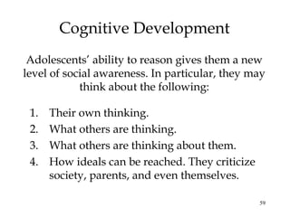 59
Cognitive Development
Adolescents’ ability to reason gives them a new
level of social awareness. In particular, they may
think about the following:
1. Their own thinking.
2. What others are thinking.
3. What others are thinking about them.
4. How ideals can be reached. They criticize
society, parents, and even themselves.
 