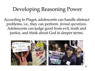 60
Developing Reasoning Power
According to Piaget, adolescents can handle abstract
problems, i.e., they can perform formal operations.
Adolescents can judge good from evil, truth and
justice, and think about God in deeper terms.
WilliamThomasCain/GettyImages
AP/WideWorldPhotos
 