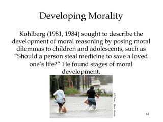 61
Developing Morality
Kohlberg (1981, 1984) sought to describe the
development of moral reasoning by posing moral
dilemmas to children and adolescents, such as
“Should a person steal medicine to save a loved
one’s life?” He found stages of moral
development.
APPhoto/DaveMartin
 