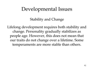 92
Developmental Issues
Lifelong development requires both stability and
change. Personality gradually stabilizes as
people age. However, this does not mean that
our traits do not change over a lifetime. Some
temperaments are more stable than others.
Stability and Change
 