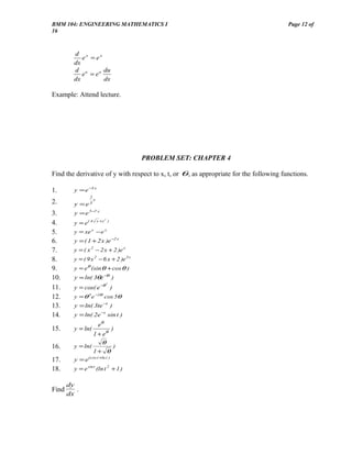 BMM 104: ENGINEERING MATHEMATICS I                                                       Page 12 of
16



         d x
            e = ex
         dx
         d u       du
            e = eu
         dx        dx

Example: Attend lecture.




                                        PROBLEM SET: CHAPTER 4

Find the derivative of y with respect to x, t, or θ , as appropriate for the following functions.

1.       y = e −5 x
                 2
                     x
2.       y =e3
3.       y = e 5− x
                 7

                         x +x 2 )
4.       y = e( 4
5.       y = xe x − e x
6.       y = ( 1 + 2 x )e −2 x
7.       y = ( x 2 − 2 x + 2 )e x
8.       y = ( 9 x 2 − 6 x + 2 )e 3 x
9.       y = eθ (sin θ + cos θ )
10.      y = ln( 3θe −θ )
         y = cos( e −θ )
                               2
11.
12.      y = θ 3 e −2θ cos 5θ
13.      y = ln( 3te −t )
14.      y = ln( 2e −t sin t )
                   eθ
15.      y = ln(        )
                 1 + eθ
                    θ
16.      y = ln(         )
                 1+ θ
17.      y = e (cos t +ln t )
18.      y = e sin t (ln t 2 + 1 )

       dy
Find      .
       dx
 
