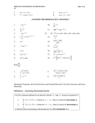 BMM 104: ENGINEERING MATHEMATICS I                                                                   Page 13 of
16

1.          ln y = e y sin x                                  2.            ln xy = e x +y
3.          e 2 x = sin( x + 3 y )                            4.            tan y = e e + ln x


                                  ANSWERS FOR PROBLEM SET: CHAPTER 4

                                                               1
1.          −5e −5 x                                  10.          −1
                                                               θ
                   2
             2 3x
                                                               2θe −θ sin( e −θ )
                                                                        2           2
2.             e                                      11.
             3
3.          −7 e 5 −7 x                         12.       θ 2 e −2θ ( 3 cos 5θ − 2θ cos 5θ − 5θ sin 5θ )
               2                 x +x2 )                        1 −t
4.          (     + 2 x )e ( 4                        13.
                x                                                 t
                                                                cos t − sin t
5.          xe x                                      14.
                                                                     sin t
                                                                  1
6.          −4 xe −2 x                                15.
                                                               1 + eθ
                                                                        1
7.          x 2e x                                    16.
                                                               2θ ( 1 + θ 1 / 2 )
8.          27 x 2 e 3 x                              17.     ( 1 −t sin t )e cos t
                                                                                            2
9.          2eθ cos θ                                 18.      e sin t ln( t 2 + 1 )(cos t ) 
                                                                                            t

       dy
Find      .
       dx

              ye y cos x                                       2e 2 x − cos( x + 3 y )
1.                                                    3.
                       y
            1 − ye sin x                                          3 cos( x + 3 y )
            1
              − e x +y                                         ( xe x + 1 ) cos 2 y
2.          y
                                                      4.
                                                                        x


Monotonic Functions, the First Derivative and Second Derivative Test for Concavity and Curve
Sketching

Definitions:           Increasing, Decreasing Function

 Let f be a function defined on an interval I and let x1 and x 2 be any two points in I.

       1.  If f ( x1 ) < f ( x 2 ) whenever x 1 < x 2 , then f is said to be increasing on
            I.
    2.     If f ( x1 ) > f ( x 2 ) whenever x 1 < x 2 , then f is said to be decreasing on
            I.
 A function that is increasing or decreasing on I is called monotonic on I.
 
