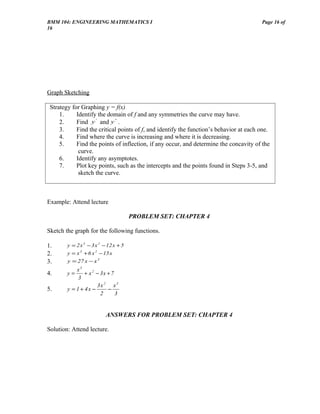 BMM 104: ENGINEERING MATHEMATICS I                                                      Page 16 of
16




Graph Sketching

 Strategy for Graphing y = f(x)
     1.     Identify the domain of f and any symmetries the curve may have.
     2.     Find y ' and y '' .
     3.     Find the critical points of f, and identify the function’s behavior at each one.
     4.     Find where the curve is increasing and where it is decreasing.
     5.     Find the points of inflection, if any occur, and determine the concavity of the
             curve.
     6.     Identify any asymptotes.
     7.     Plot key points, such as the intercepts and the points found in Steps 3-5, and
             sketch the curve.



Example: Attend lecture

                                       PROBLEM SET: CHAPTER 4

Sketch the graph for the following functions.

1.      y = 2 x 3 − 3 x 2 − 12 x + 5
2.      y = x 3 + 6 x 2 − 15 x
3.      y = 27 x − x 3
            x3
4.      y=      + x 2 − 3x + 7
             3
                      3x 2 x3
5.      y = 1 + 4x −       −
                        2      3


                           ANSWERS FOR PROBLEM SET: CHAPTER 4

Solution: Attend lecture.
 