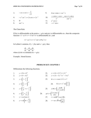BMM 104: ENGINEERING MATHEMATICS I                                                                         Page 7 of 16


                                2
3.      − csc x cot x −                                      9.        4 sec x tan x − csc 2 x
                                 x
                                                                       − x sin x − cos x cos x + x sin x
4.      − x 2 csc 2 x + 2 x cot x + 2 x −3                   10.                        +
                                                                               x2            cos 2 x
5.      0                                                    11.       x 2 cos x
6.      sec 2 x                                              12.       − x 2 sin x


The Chain Rule

If f(u) is differentiable at the point u = g(x) and g(x) is differentiable at x, then the composite
function ( f  g )( x ) = f ( g ( x )) is differentiable at x, and

                  ( f  g )' ( x ) = f ' ( g ( x )) • g ' ( x )

In Leibniz’s notation, if y = f(u) and u = g(x), then

                  dy dy du
                    =  •   ,
                  dx du dx
where dy/du is evaluated at u = g(x).

Example: Attend lecture.



                                           PROBLEM SET: CHAPTER 4

Differentiate the following functions.

        y = ( 2 x +1)                                                  y = ( 4 x + 3 ) 4 ( x + 1 ) −3
                        5
1.                                                           21.
        y = (4 − 3 x)                                                  y = ( 2 x − 5 ) −1 ( x 2 − 5 x )6
                        9
2.                                                           22.
                        −7
               x
3.      y = 1 −                                            23.       h( x ) = x tan( 2 x ) +7
               7
                        −10
            x                                                                                   1
4.      y =  − 1                                                    24.        k ( x ) = x 2 sec 
            2                                                                                   x
                                4                                                               2
            x2    1                                                            sin θ 
5.      y =
            8 +x− x
                                                            25.       f (θ ) =            
                                                                               1 + cos θ 
                            5                                                          −1
           x       1                                                  1 + cos t 
6.      y = +                                   26.         g( t ) =            
            5 5x                                                      sin t 
7.      y = sec ( tan x )                                    27.               ( )
                                                                       r = sin θ 2 cos( 2θ )
                   1                                                                1
8.      y = cot π −                                        28.       r = sec θ tan 
                   x                                                                θ 
 
