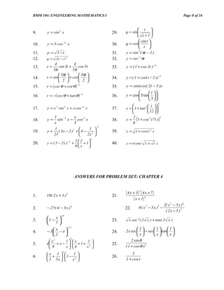 BMM 104: ENGINEERING MATHEMATICS I                                                                  Page 8 of 16


                                                           t 
9.    y = sin 3 x                            29.   q = sin
                                                                   
                                                                    
                                                           t +1 
                                                            sin t 
10.   y = 5 cos −4 x                         30.   q = cot        
                                                            t 
11.   p=     3 −t                            31.   y = sin 2 ( πt − 2 )
12.   q = 2r − r     2
                                             32.   y = sec 2 πt
            4            4
13.   s=       sin 3t +      cos 5t          33.   y = ( 1 + cos 2t ) −4
          3π            5π
               3πt          3πt 
14.   s = sin       + cos                34.   y = ( 1 + cot( t / 2 )) −2
               2            2 
      r = ( csc θ + cot θ )                        y = sin(cos( 2t − 5 ))
                            −1
15.                                          35.
                                                                  t 
      r = −( sec θ + tan θ )                       y = cos 5 sin   
                                 −1
16.                                          36.                      
                                                                  3 
                                                                              3
                                                                   t 
17.   y = x 2 sin 4 x + x cos −2 x           37.   y =  1 + tan 4   
                                                                         
                                                                   12  

18.   y=
         1
         x
                      x
           sin −5 x − cos 3 x
                      3
                                             38.
                                                        1
                                                           (
                                                   y = 1 + cos 2 ( 7 t )
                                                       6
                                                                              )   3


                                   −1
         1                    1 
19.   y = ( 3 x − 2 )7 +  4 − 2            39.   y = 1 + cos( t 2 )
         21                  2x 
                                         4
                               12   
20.   y = ( 5 − 2 x ) −3 +       + 1       40.   y = 4 sin(      1+ t )
                               8x   




                               ANSWERS FOR PROBLEM SET: CHAPTER 4


                                                   ( 4 x + 3) 3 ( 4 x + 7 )
1.    10( 2 x + 1 )   4
                                             21.
                                                         ( x + 1) 4
                                                                                      2( x 2 − 5 x )6
2.    − 27( 4 − 3 x ) 8                            22.         6( x 2 − 5 x )5 −
                                                                                       ( 2 x − 5 )2
                −8
         x
3.    1 −                                  23.     x sec 2 ( 2 x ) + tan( 2 x )
         7
                         −11
         x                                               1     1 1
4.    − 5 − 1                              24.   2 x sec  − sec  tan 
          2                                              x     x x
                                                       2 sin θ
                           3
        x2      1 x         1 
5.    4
        8 + x − x   4 + 1 + x2 
                                            25.
                                               ( 1 + cos θ ) 2
                 4
      x 1              1                           1
6.     +           1 − 2                 26.
       5 5x           x                        1 + cos t
 