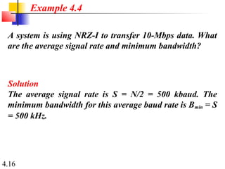 4.16
A system is using NRZ-I to transfer 10-Mbps data. What
are the average signal rate and minimum bandwidth?
Solution
The average signal rate is S = N/2 = 500 kbaud. The
minimum bandwidth for this average baud rate is Bmin = S
= 500 kHz.
Example 4.4
 