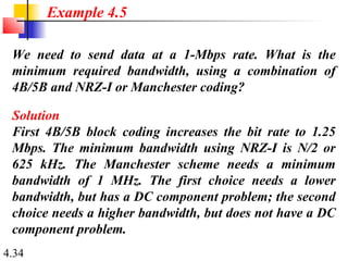 4.34
We need to send data at a 1-Mbps rate. What is the
minimum required bandwidth, using a combination of
4B/5B and NRZ-I or Manchester coding?
Solution
First 4B/5B block coding increases the bit rate to 1.25
Mbps. The minimum bandwidth using NRZ-I is N/2 or
625 kHz. The Manchester scheme needs a minimum
bandwidth of 1 MHz. The first choice needs a lower
bandwidth, but has a DC component problem; the second
choice needs a higher bandwidth, but does not have a DC
component problem.
Example 4.5
 