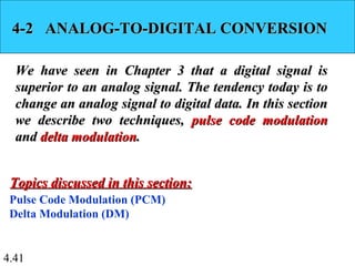 4.41
4-2 ANALOG-TO-DIGITAL CONVERSION4-2 ANALOG-TO-DIGITAL CONVERSION
We have seen in Chapter 3 that a digital signal isWe have seen in Chapter 3 that a digital signal is
superior to an analog signal. The tendency today is tosuperior to an analog signal. The tendency today is to
change an analog signal to digital data. In this sectionchange an analog signal to digital data. In this section
we describe two techniques,we describe two techniques, pulse code modulationpulse code modulation
andand delta modulationdelta modulation..
Pulse Code Modulation (PCM)
Delta Modulation (DM)
Topics discussed in this section:Topics discussed in this section:
 