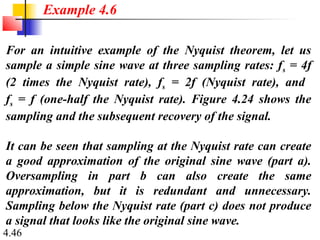 4.46
For an intuitive example of the Nyquist theorem, let us
sample a simple sine wave at three sampling rates: fs = 4f
(2 times the Nyquist rate), fs = 2f (Nyquist rate), and
fs = f (one-half the Nyquist rate). Figure 4.24 shows the
sampling and the subsequent recovery of the signal.
It can be seen that sampling at the Nyquist rate can create
a good approximation of the original sine wave (part a).
Oversampling in part b can also create the same
approximation, but it is redundant and unnecessary.
Sampling below the Nyquist rate (part c) does not produce
a signal that looks like the original sine wave.
Example 4.6
 
