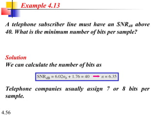 4.56
A telephone subscriber line must have an SNRdB above
40. What is the minimum number of bits per sample?
Solution
We can calculate the number of bits as
Example 4.13
Telephone companies usually assign 7 or 8 bits per
sample.
 