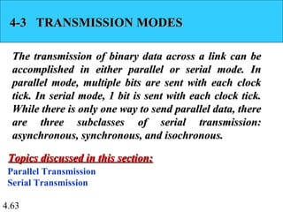 4.63
4-3 TRANSMISSION MODES4-3 TRANSMISSION MODES
The transmission of binary data across a link can beThe transmission of binary data across a link can be
accomplished in either parallel or serial mode. Inaccomplished in either parallel or serial mode. In
parallel mode, multiple bits are sent with each clockparallel mode, multiple bits are sent with each clock
tick. In serial mode, 1 bit is sent with each clock tick.tick. In serial mode, 1 bit is sent with each clock tick.
While there is only one way to send parallel data, thereWhile there is only one way to send parallel data, there
are three subclasses of serial transmission:are three subclasses of serial transmission:
asynchronous, synchronous, and isochronous.asynchronous, synchronous, and isochronous.
Parallel Transmission
Serial Transmission
Topics discussed in this section:Topics discussed in this section:
 