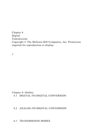 Chapter 4
Digital
Transmission
Copyright © The McGraw-Hill Companies, Inc. Permission
required for reproduction or display.
*
Chapter 4: Outline
4.1 DIGITAL-TO-DIGITAL CONVERSION
4.2 ANALOG-TO-DIGITAL CONVERSION
4.1 TRANSMISSION MODES
 