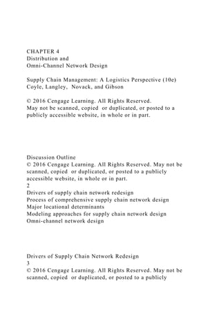 CHAPTER 4
Distribution and
Omni-Channel Network Design
Supply Chain Management: A Logistics Perspective (10e)
Coyle, Langley, Novack, and Gibson
© 2016 Cengage Learning. All Rights Reserved.
May not be scanned, copied or duplicated, or posted to a
publicly accessible website, in whole or in part.
Discussion Outline
© 2016 Cengage Learning. All Rights Reserved. May not be
scanned, copied or duplicated, or posted to a publicly
accessible website, in whole or in part.
2
Drivers of supply chain network redesign
Process of comprehensive supply chain network design
Major locational determinants
Modeling approaches for supply chain network design
Omni-channel network design
Drivers of Supply Chain Network Redesign
3
© 2016 Cengage Learning. All Rights Reserved. May not be
scanned, copied or duplicated, or posted to a publicly
 