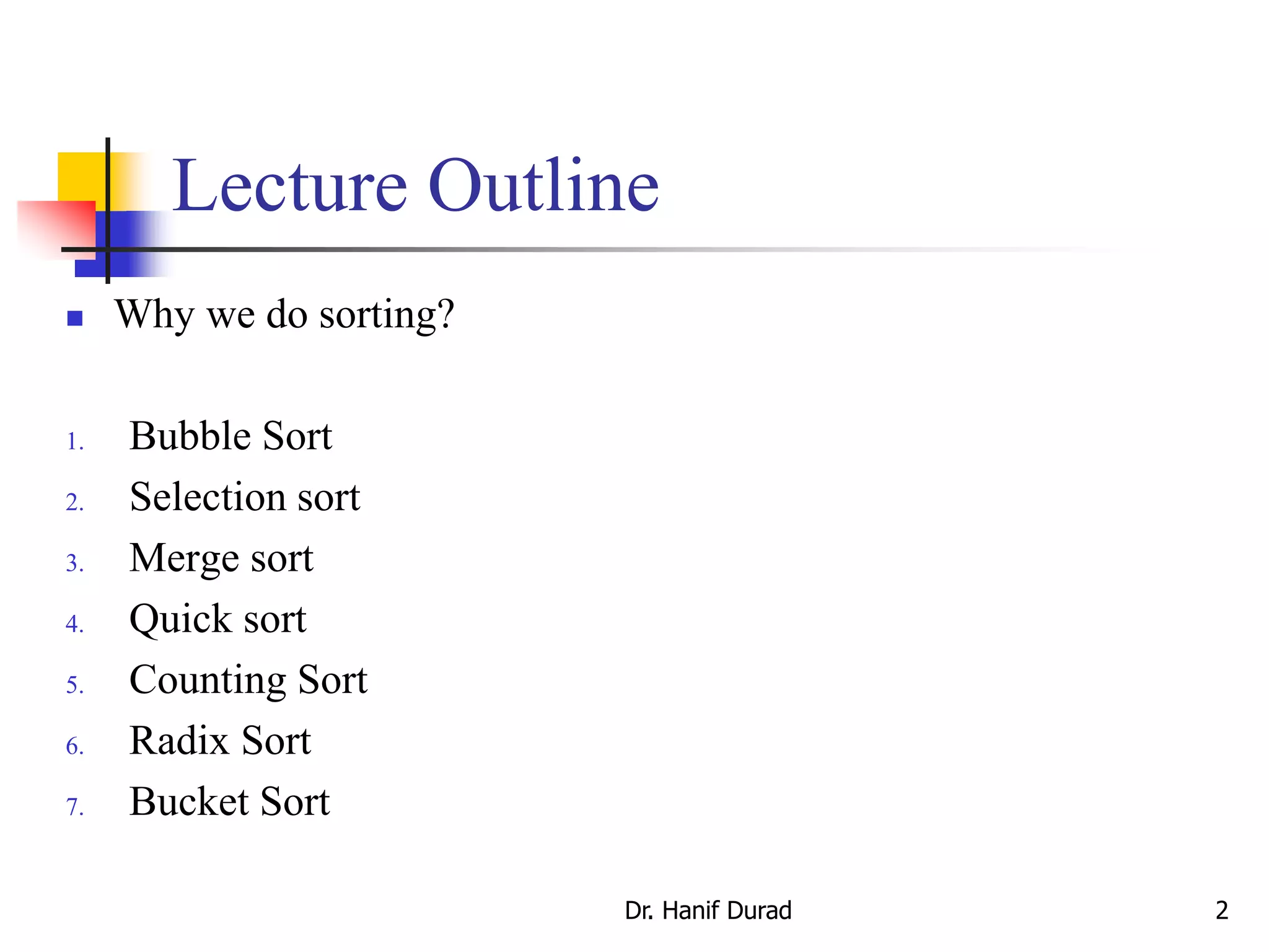 Dr. Hanif Durad 2
Lecture Outline
 Why we do sorting?
1. Bubble Sort
2. Selection sort
3. Merge sort
4. Quick sort
5. Counting Sort
6. Radix Sort
7. Bucket Sort
 