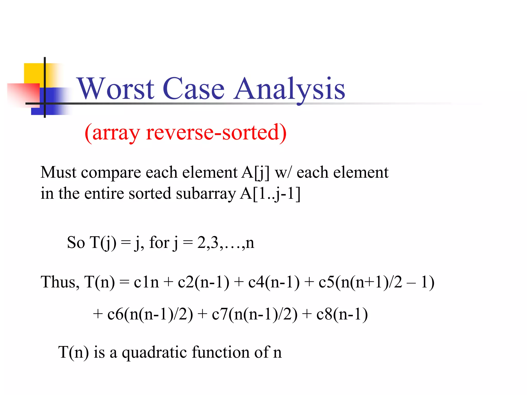 Worst Case Analysis
So T(j) = j, for j = 2,3,…,n
Must compare each element A[j] w/ each element
in the entire sorted subarray A[1..j-1]
Thus, T(n) = c1n + c2(n-1) + c4(n-1) + c5(n(n+1)/2 – 1)
+ c6(n(n-1)/2) + c7(n(n-1)/2) + c8(n-1)
T(n) is a quadratic function of n
(array reverse-sorted)
 