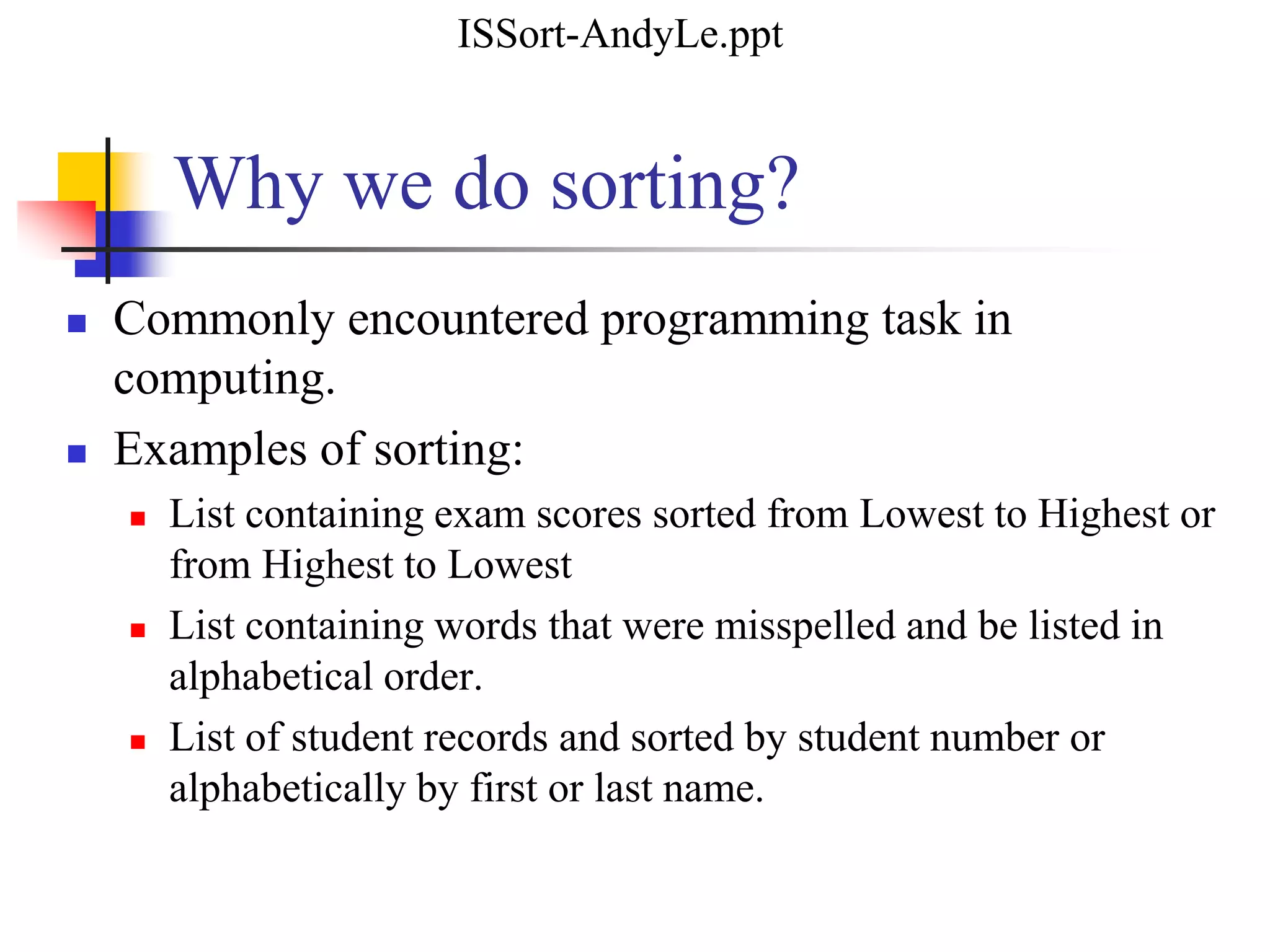  Commonly encountered programming task in
computing.
 Examples of sorting:
 List containing exam scores sorted from Lowest to Highest or
from Highest to Lowest
 List containing words that were misspelled and be listed in
alphabetical order.
 List of student records and sorted by student number or
alphabetically by first or last name.
Why we do sorting?
ISSort-AndyLe.ppt
 