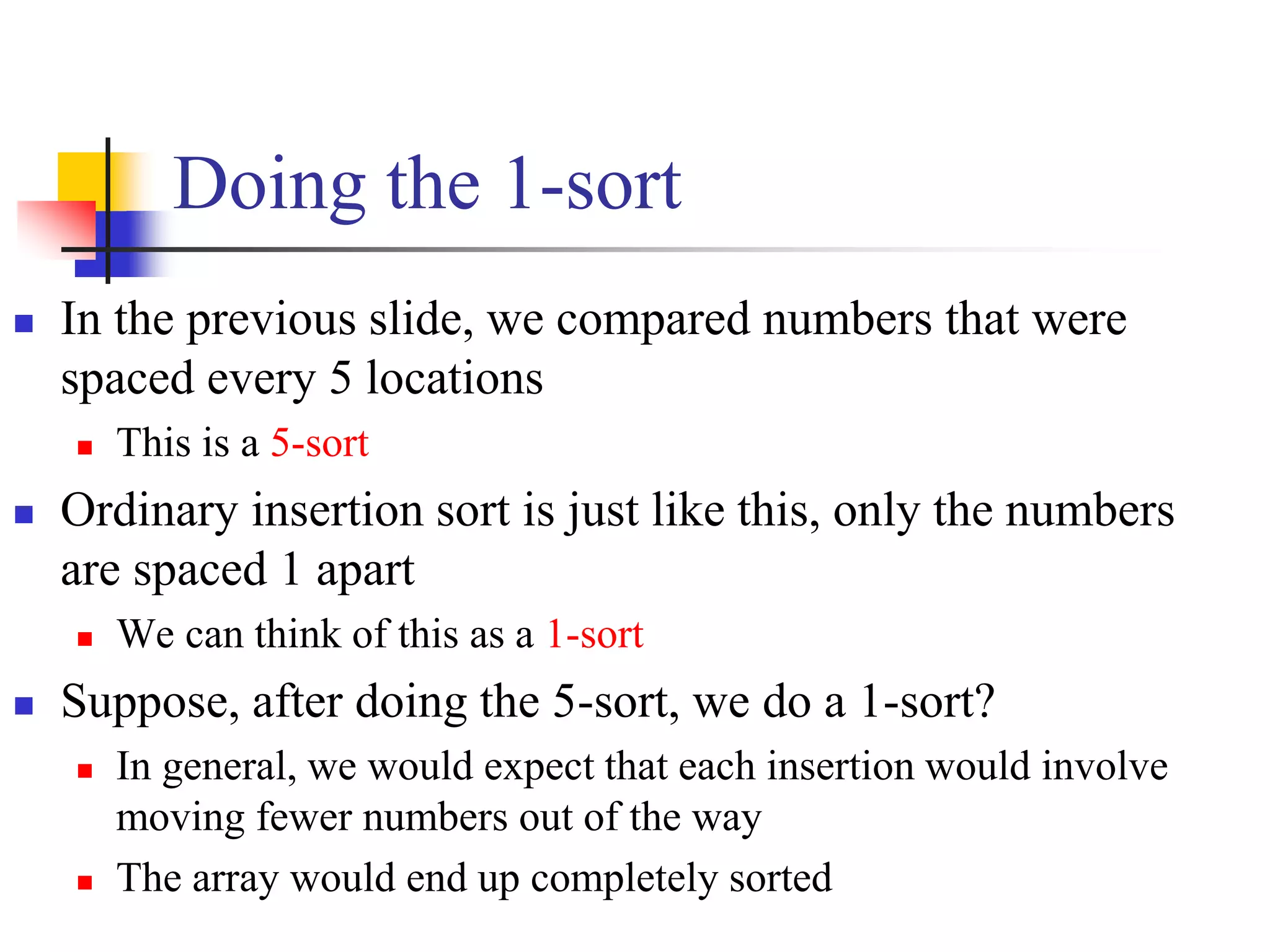 Doing the 1-sort
 In the previous slide, we compared numbers that were
spaced every 5 locations
 This is a 5-sort
 Ordinary insertion sort is just like this, only the numbers
are spaced 1 apart
 We can think of this as a 1-sort
 Suppose, after doing the 5-sort, we do a 1-sort?
 In general, we would expect that each insertion would involve
moving fewer numbers out of the way
 The array would end up completely sorted
 