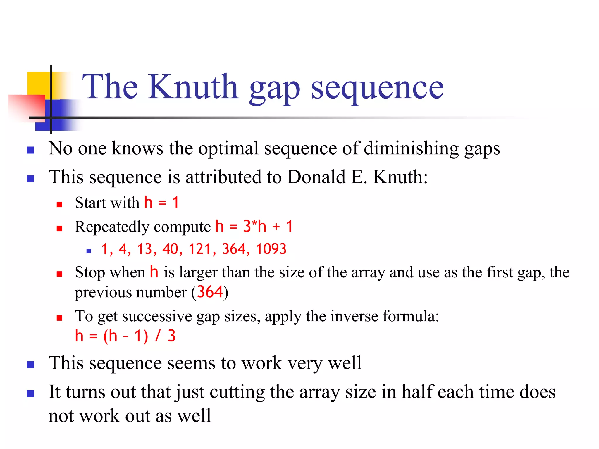 The Knuth gap sequence
 No one knows the optimal sequence of diminishing gaps
 This sequence is attributed to Donald E. Knuth:
 Start with h = 1
 Repeatedly compute h = 3*h + 1
 1, 4, 13, 40, 121, 364, 1093
 Stop when h is larger than the size of the array and use as the first gap, the
previous number (364)
 To get successive gap sizes, apply the inverse formula:
h = (h – 1) / 3
 This sequence seems to work very well
 It turns out that just cutting the array size in half each time does
not work out as well
 