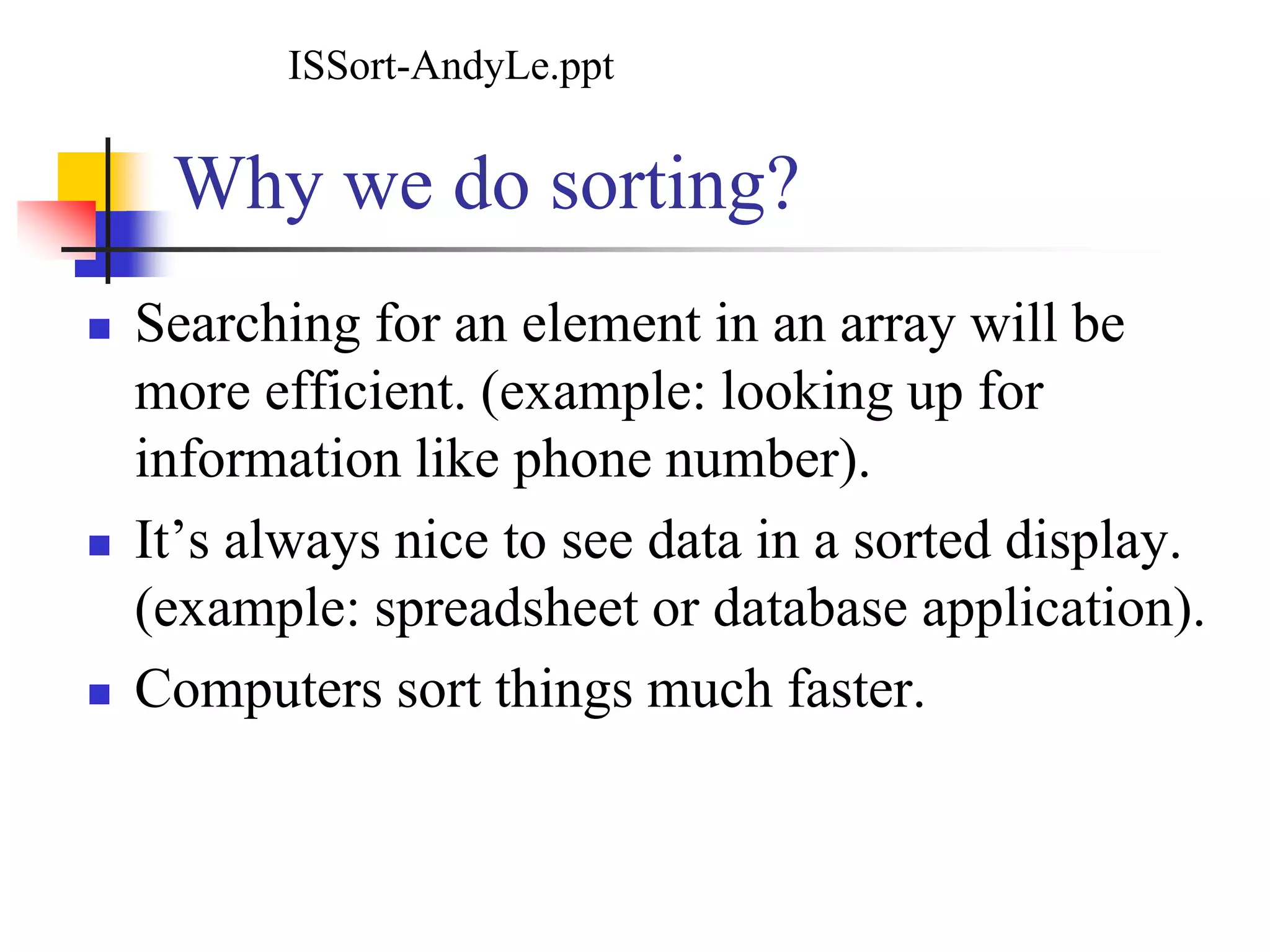 Why we do sorting?
 Searching for an element in an array will be
more efficient. (example: looking up for
information like phone number).
 It’s always nice to see data in a sorted display.
(example: spreadsheet or database application).
 Computers sort things much faster.
ISSort-AndyLe.ppt
 