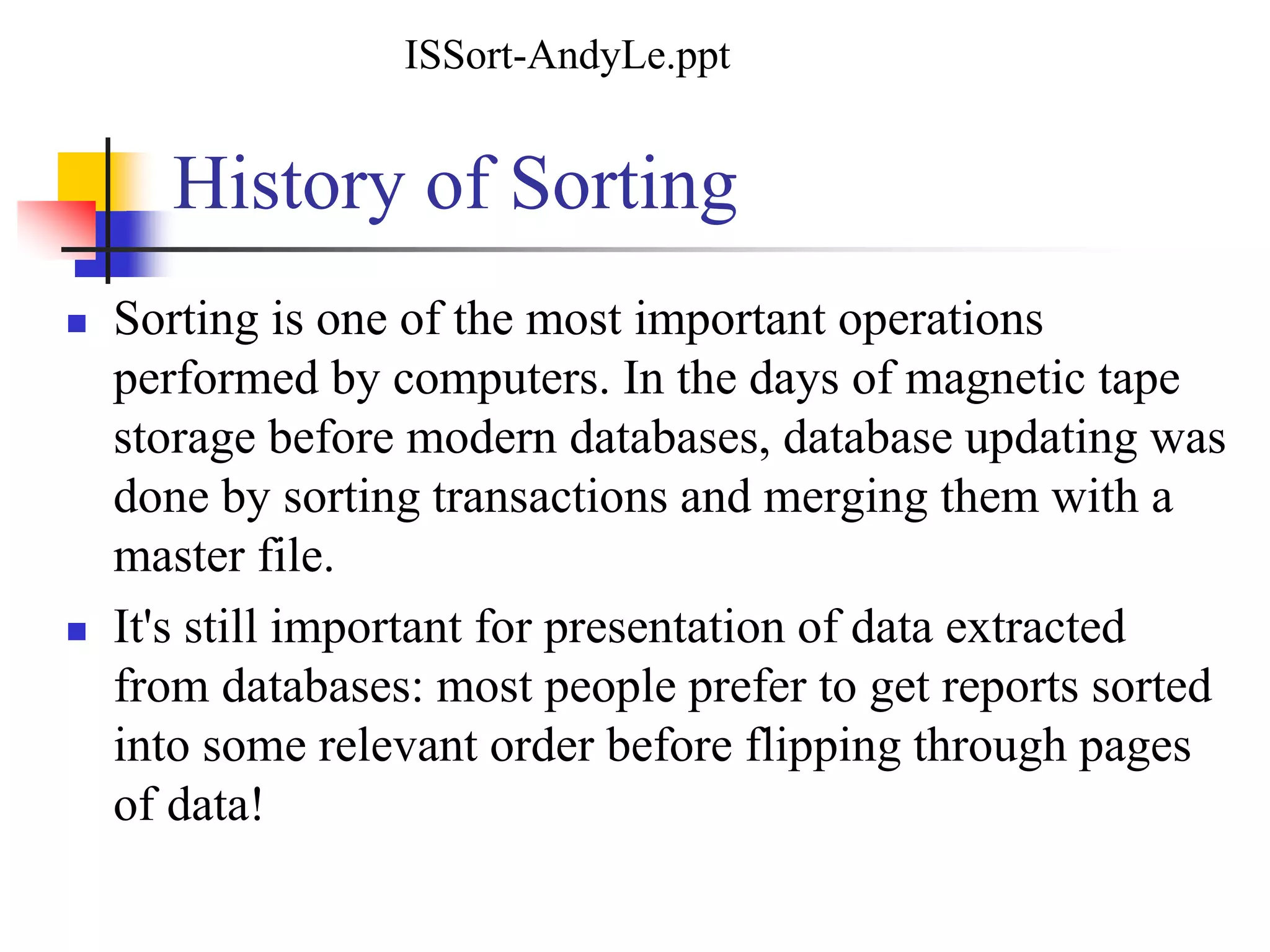 History of Sorting
 Sorting is one of the most important operations
performed by computers. In the days of magnetic tape
storage before modern databases, database updating was
done by sorting transactions and merging them with a
master file.
 It's still important for presentation of data extracted
from databases: most people prefer to get reports sorted
into some relevant order before flipping through pages
of data!
ISSort-AndyLe.ppt
 