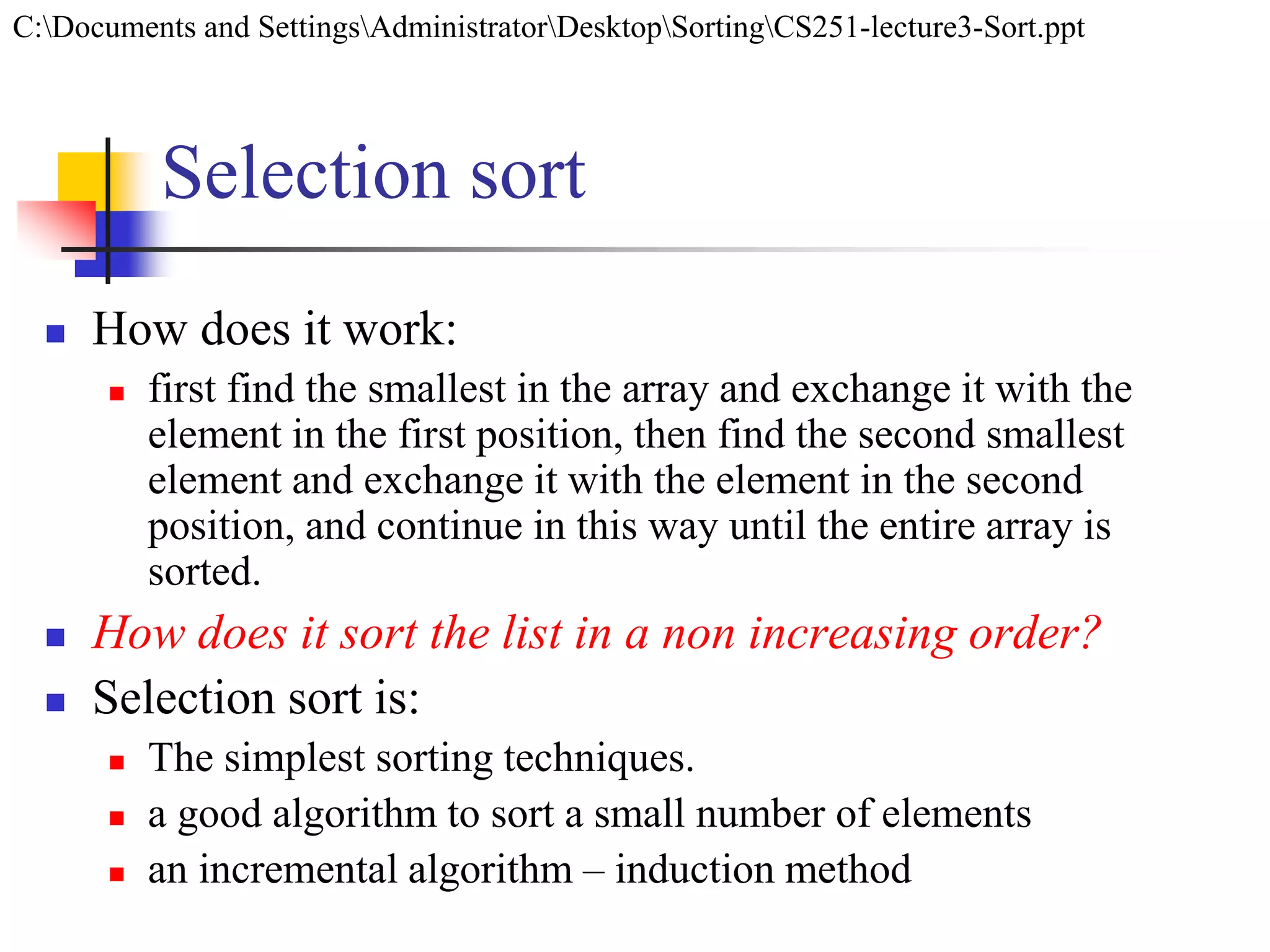 Selection sort
 How does it work:
 first find the smallest in the array and exchange it with the
element in the first position, then find the second smallest
element and exchange it with the element in the second
position, and continue in this way until the entire array is
sorted.
 How does it sort the list in a non increasing order?
 Selection sort is:
 The simplest sorting techniques.
 a good algorithm to sort a small number of elements
 an incremental algorithm – induction method
C:Documents and SettingsAdministratorDesktopSortingCS251-lecture3-Sort.ppt
 