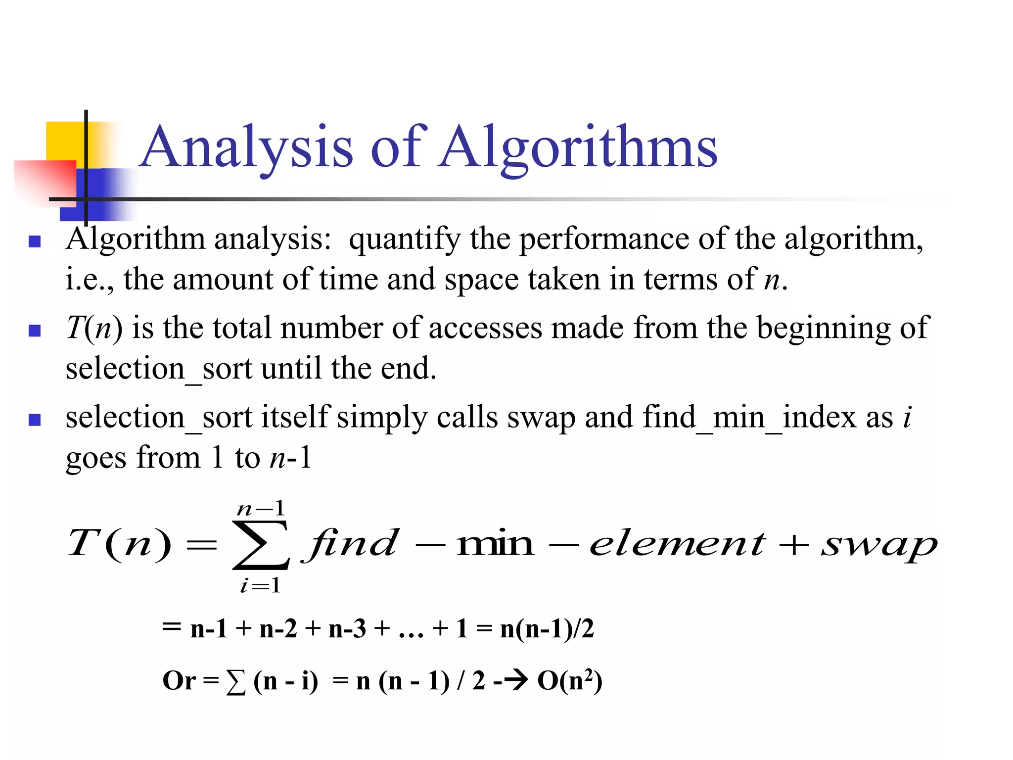 Analysis of Algorithms
 Algorithm analysis: quantify the performance of the algorithm,
i.e., the amount of time and space taken in terms of n.
 T(n) is the total number of accesses made from the beginning of
selection_sort until the end.
 selection_sort itself simply calls swap and find_min_index as i
goes from 1 to n-1




1
1
min)(
n
i
swapelementfindnT
= n-1 + n-2 + n-3 + … + 1 = n(n-1)/2
Or = ∑ (n - i) = n (n - 1) / 2 - O(n2)
 