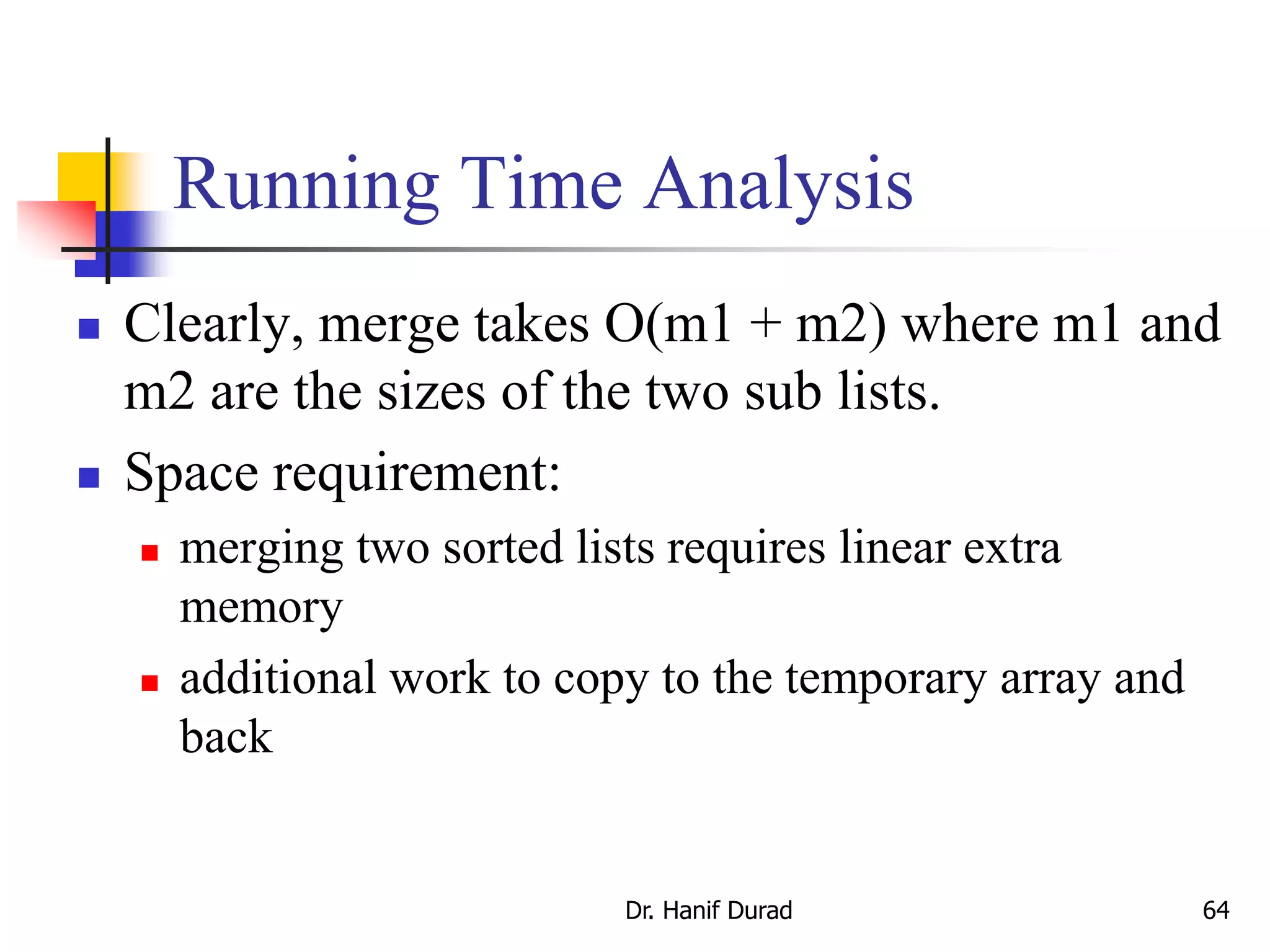Running Time Analysis
 Clearly, merge takes O(m1 + m2) where m1 and
m2 are the sizes of the two sub lists.
 Space requirement:
 merging two sorted lists requires linear extra
memory
 additional work to copy to the temporary array and
back
Dr. Hanif Durad 64
 