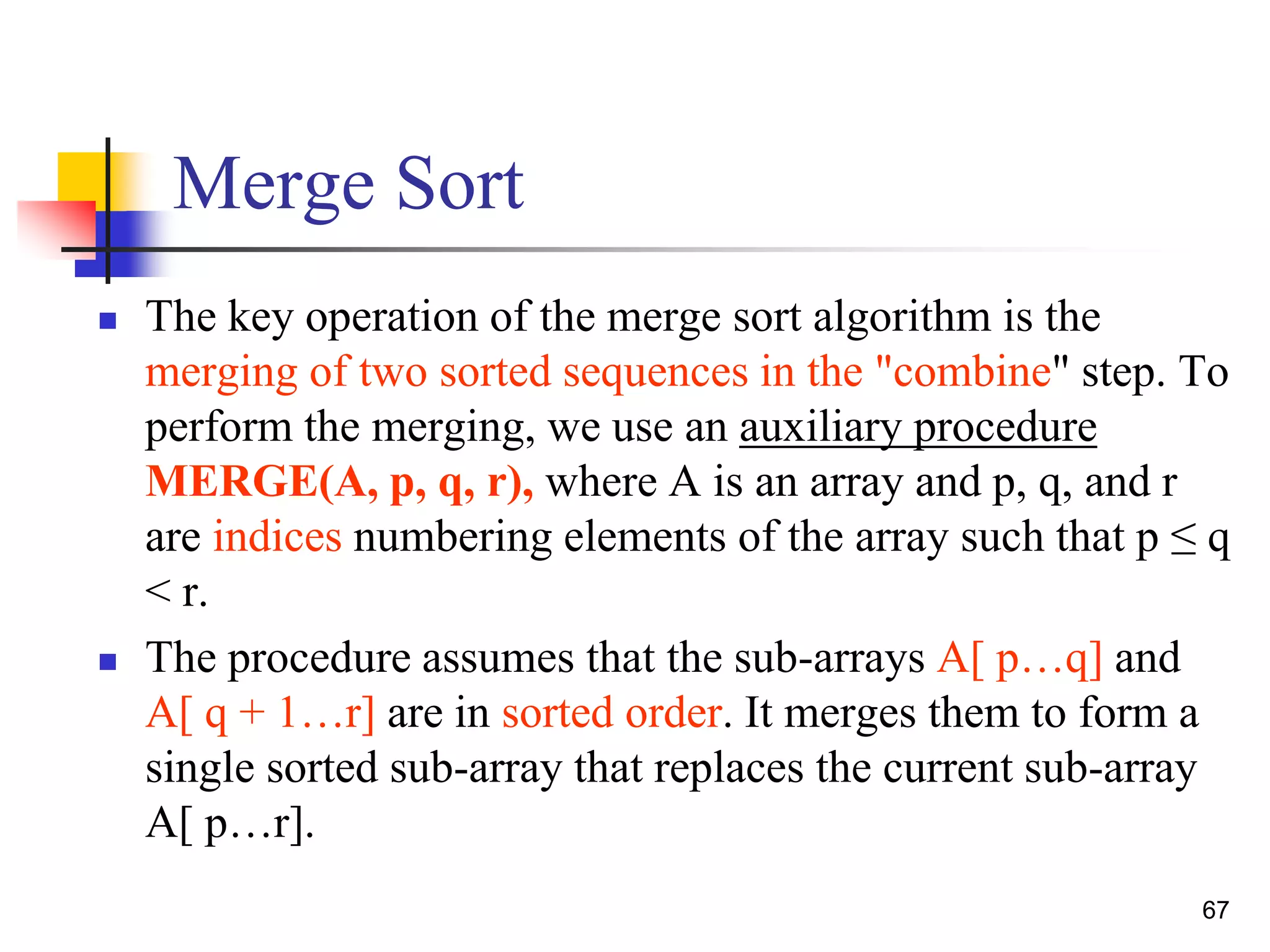 67
Merge Sort
 The key operation of the merge sort algorithm is the
merging of two sorted sequences in the "combine" step. To
perform the merging, we use an auxiliary procedure
MERGE(A, p, q, r), where A is an array and p, q, and r
are indices numbering elements of the array such that p ≤ q
< r.
 The procedure assumes that the sub-arrays A[ p…q] and
A[ q + 1…r] are in sorted order. It merges them to form a
single sorted sub-array that replaces the current sub-array
A[ p…r].
 