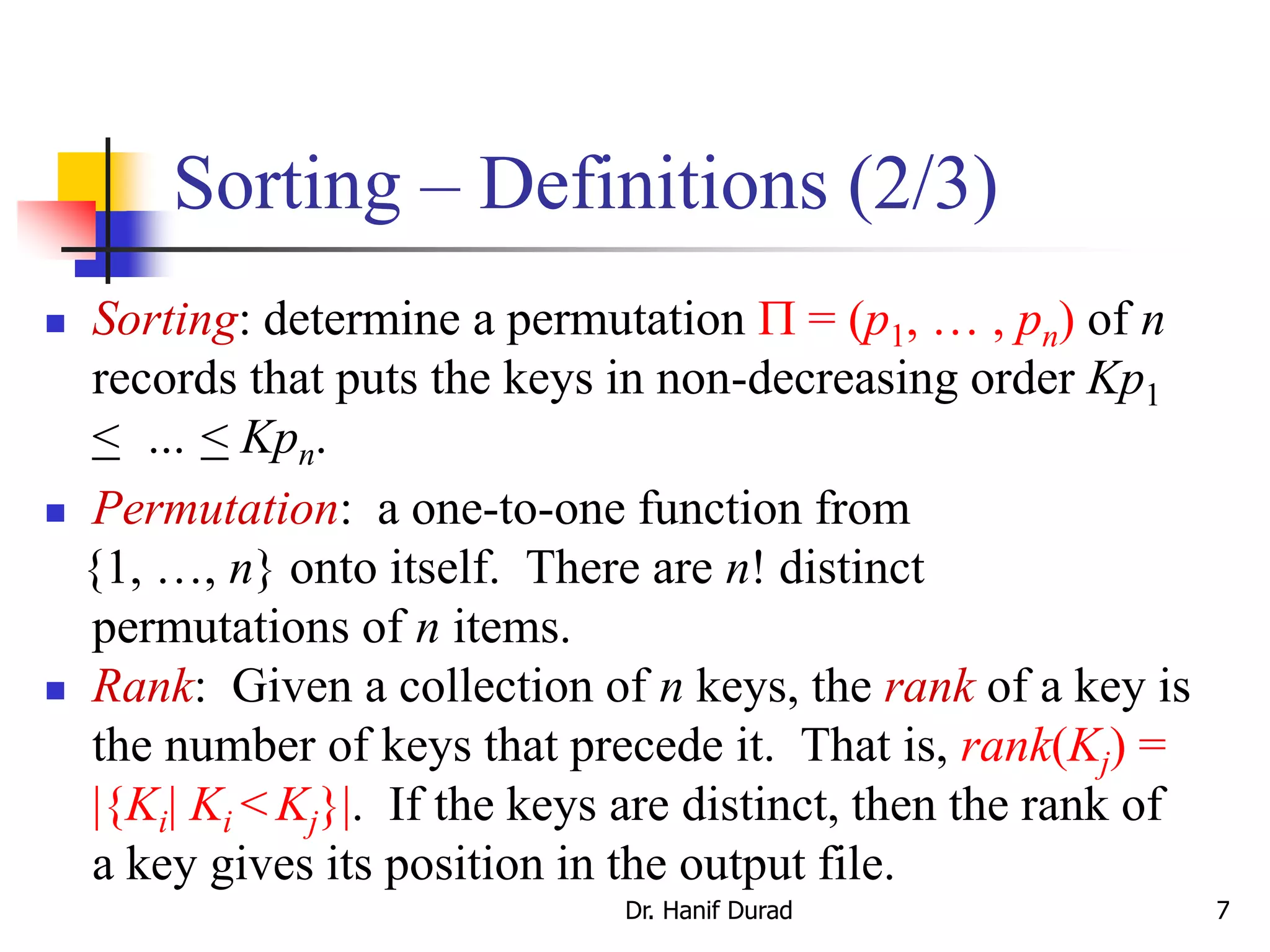 Sorting – Definitions (2/3)
 Sorting: determine a permutation  = (p1, … , pn) of n
records that puts the keys in non-decreasing order Kp1
< … < Kpn.
 Permutation: a one-to-one function from
{1, …, n} onto itself. There are n! distinct
permutations of n items.
 Rank: Given a collection of n keys, the rank of a key is
the number of keys that precede it. That is, rank(Kj) =
|{Ki| Ki < Kj}|. If the keys are distinct, then the rank of
a key gives its position in the output file.
Dr. Hanif Durad 7
 