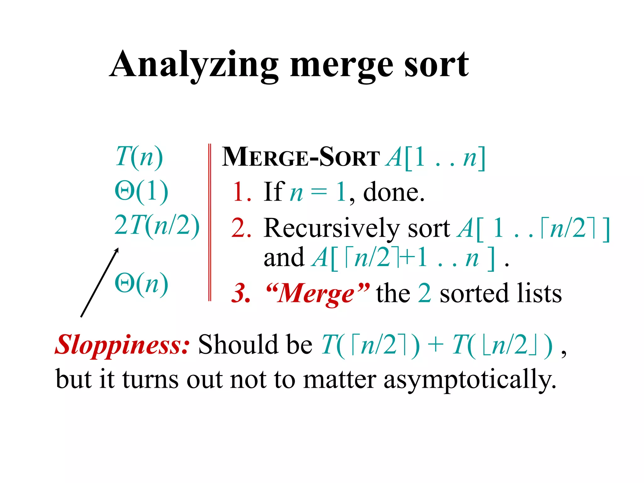 Analyzing merge sort
MERGE-SORT A[1 . . n]
1. If n = 1, done.
2. Recursively sort A[ 1 . . n/2 ]
and A[ n/2+1 . . n ] .
3. “Merge” the 2 sorted lists
T(n)
(1)
2T(n/2)
(n)
Sloppiness: Should be T( n/2 ) + T( n/2 ) ,
but it turns out not to matter asymptotically.
 