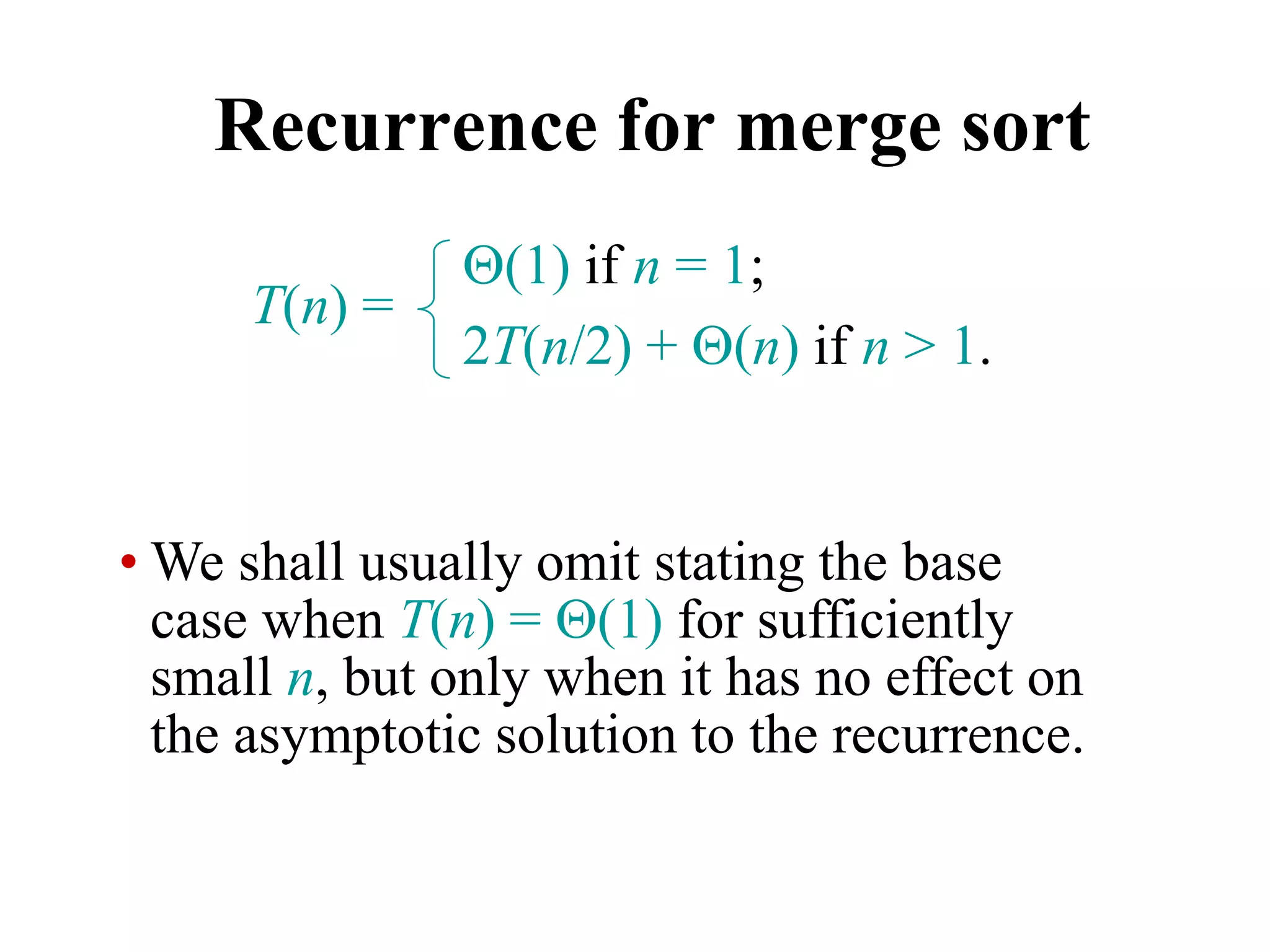 Recurrence for merge sort
T(n) =
(1) if n = 1;
2T(n/2) + (n) if n > 1.
• We shall usually omit stating the base
case when T(n) = (1) for sufficiently
small n, but only when it has no effect on
the asymptotic solution to the recurrence.
 
